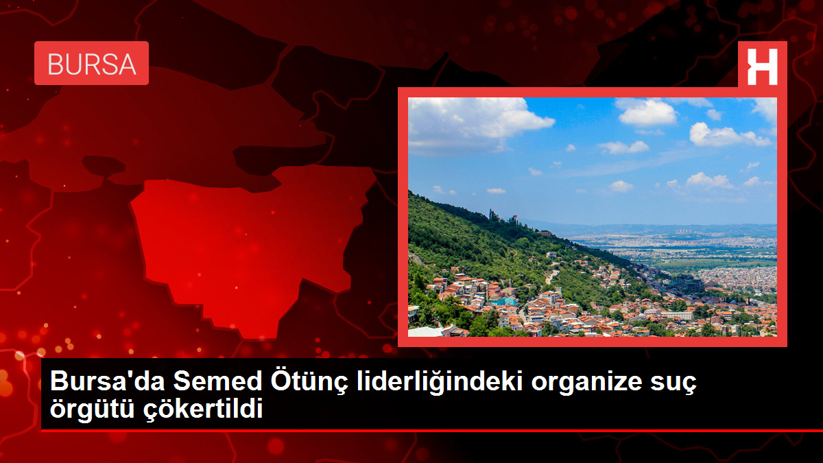 Bursa’da Semed Ötünç liderliğindeki organize suç örgütü çökertildi